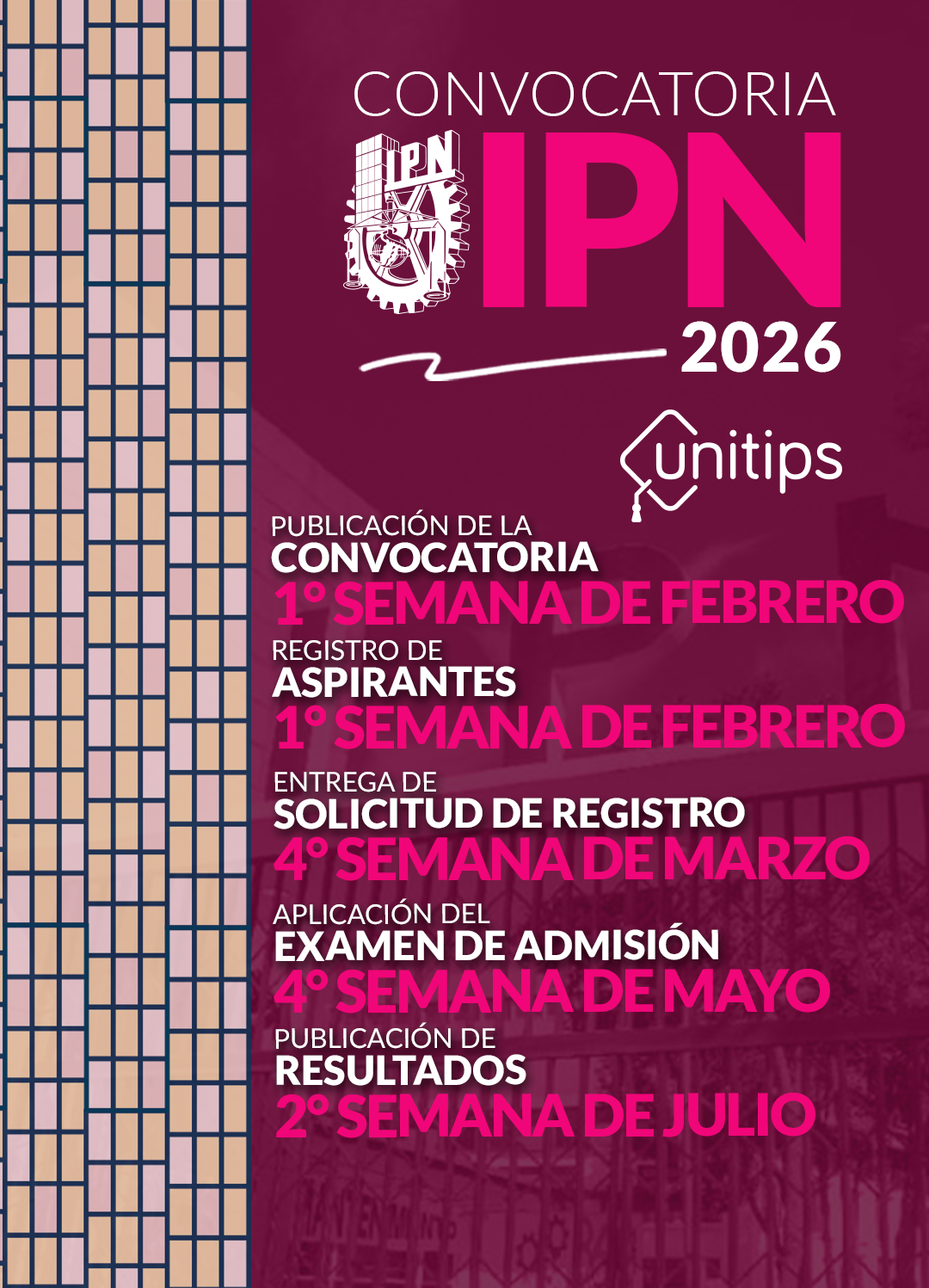 Publicación de la convocatoria: 1° semana de febrero. Registro de aspirantes: 1° semana de febrero. Entrega de solicitud de registro: 4° semana de marzo. Examen de admisión: 4° semana de mayo. Publicación de resultados: 2° semana de julio.
